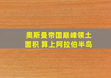 奥斯曼帝国巅峰领土面积 算上阿拉伯半岛